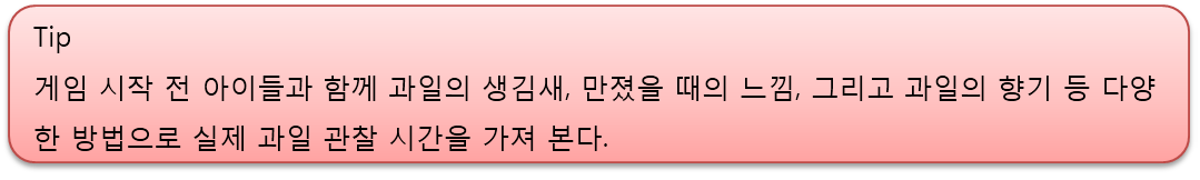 게임 시작 전 아이들과 함께 과일의 생김새, 만졌을 때의 느낌, 그리고 과일의 향기 등 다양한 방법으로 실제 과일 관찰 시간을 가져 본다.